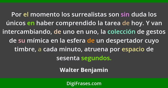 Por el momento los surrealistas son sin duda los únicos en haber comprendido la tarea de hoy. Y van intercambiando, de uno en uno, l... - Walter Benjamin