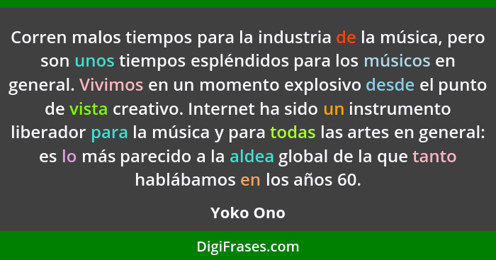 Corren malos tiempos para la industria de la música, pero son unos tiempos espléndidos para los músicos en general. Vivimos en un momento e... - Yoko Ono
