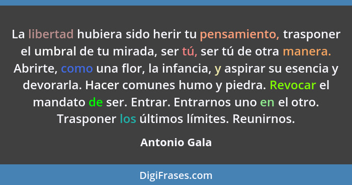 La libertad hubiera sido herir tu pensamiento, trasponer el umbral de tu mirada, ser tú, ser tú de otra manera. Abrirte, como una flor,... - Antonio Gala