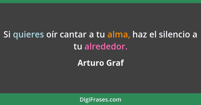 Si quieres oír cantar a tu alma, haz el silencio a tu alrededor.... - Arturo Graf