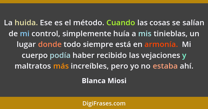 La huida. Ese es el método. Cuando las cosas se salían de mi control, simplemente huía a mis tinieblas, un lugar donde todo siempre est... - Blanca Miosi