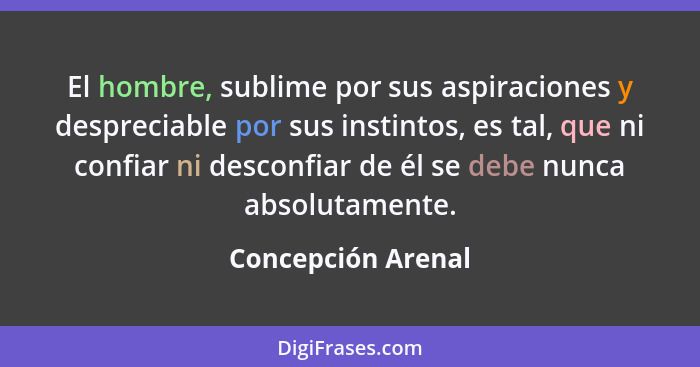 El hombre, sublime por sus aspiraciones y despreciable por sus instintos, es tal, que ni confiar ni desconfiar de él se debe nunca... - Concepción Arenal