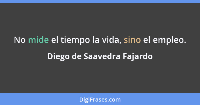 No mide el tiempo la vida, sino el empleo.... - Diego de Saavedra Fajardo