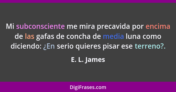 Mi subconsciente me mira precavida por encima de las gafas de concha de media luna como diciendo: ¿En serio quieres pisar ese terreno?.... - E. L. James