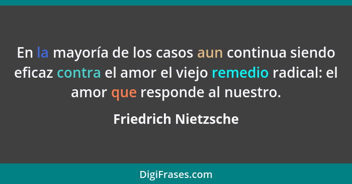 En la mayoría de los casos aun continua siendo eficaz contra el amor el viejo remedio radical: el amor que responde al nuestro.... - Friedrich Nietzsche