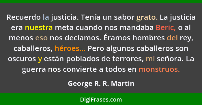 Recuerdo la justicia. Tenía un sabor grato. La justicia era nuestra meta cuando nos mandaba Beric, o al menos eso nos decíamos.... - George R. R. Martin