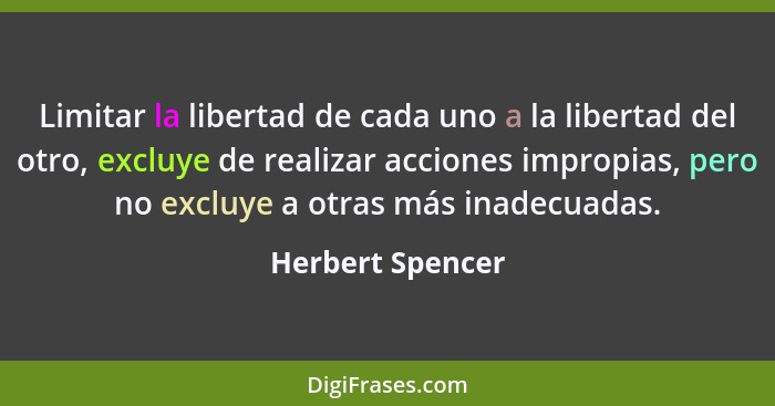Limitar la libertad de cada uno a la libertad del otro, excluye de realizar acciones impropias, pero no excluye a otras más inadecua... - Herbert Spencer
