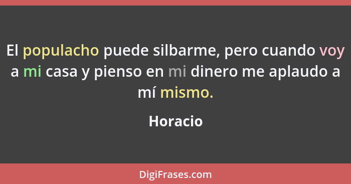 El populacho puede silbarme, pero cuando voy a mi casa y pienso en mi dinero me aplaudo a mí mismo.... - Horacio