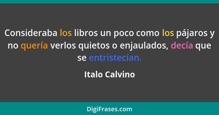 Consideraba los libros un poco como los pájaros y no quería verlos quietos o enjaulados, decía que se entristecían.... - Italo Calvino