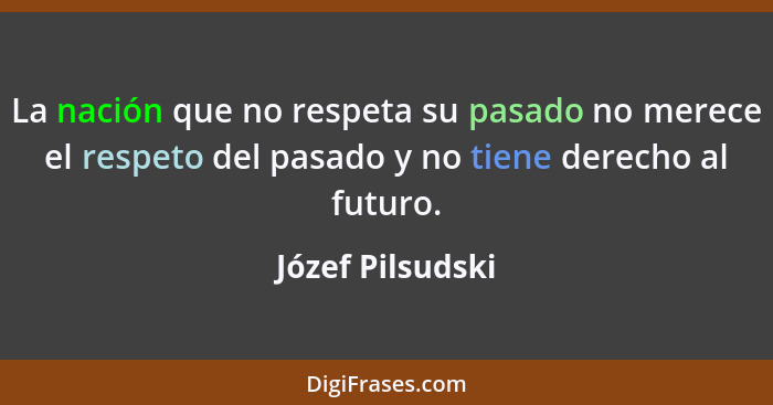La nación que no respeta su pasado no merece el respeto del pasado y no tiene derecho al futuro.... - Józef Pilsudski