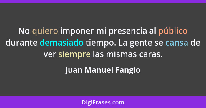 No quiero imponer mi presencia al público durante demasiado tiempo. La gente se cansa de ver siempre las mismas caras.... - Juan Manuel Fangio