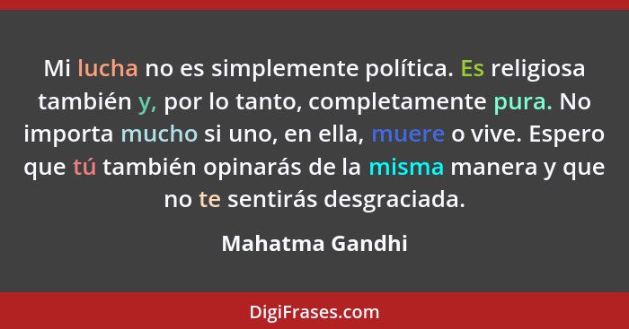 Mi lucha no es simplemente política. Es religiosa también y, por lo tanto, completamente pura. No importa mucho si uno, en ella, muer... - Mahatma Gandhi