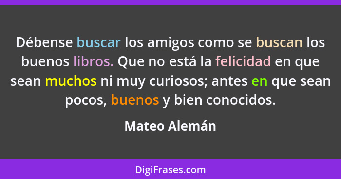 Débense buscar los amigos como se buscan los buenos libros. Que no está la felicidad en que sean muchos ni muy curiosos; antes en que s... - Mateo Alemán