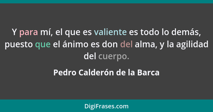 Y para mí, el que es valiente es todo lo demás, puesto que el ánimo es don del alma, y la agilidad del cuerpo.... - Pedro Calderón de la Barca