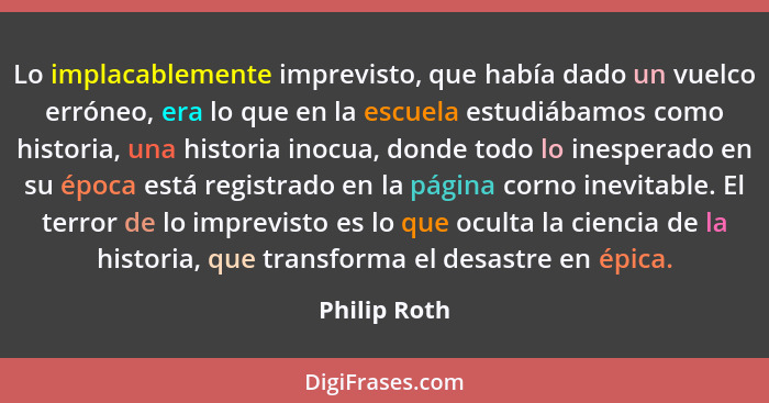 Lo implacablemente imprevisto, que había dado un vuelco erróneo, era lo que en la escuela estudiábamos como historia, una historia inocu... - Philip Roth