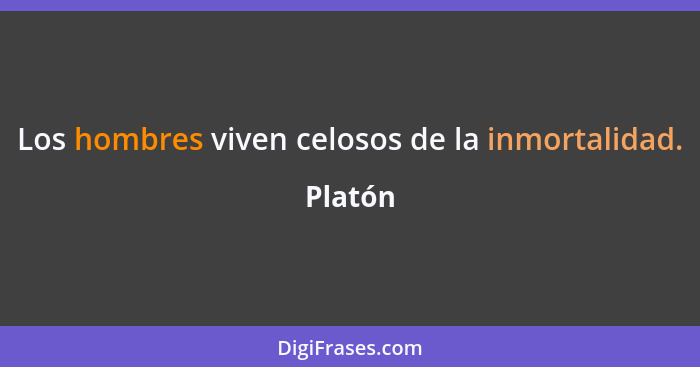 Los hombres viven celosos de la inmortalidad.... - Platón