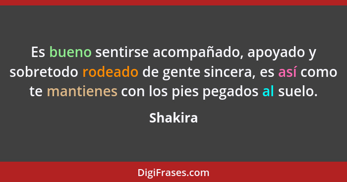 Es bueno sentirse acompañado, apoyado y sobretodo rodeado de gente sincera, es así como te mantienes con los pies pegados al suelo.... - Shakira