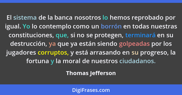 El sistema de la banca nosotros lo hemos reprobado por igual. Yo lo contemplo como un borrón en todas nuestras constituciones, que,... - Thomas Jefferson