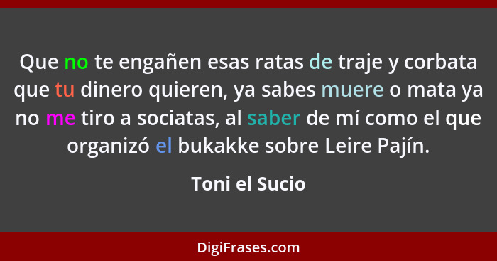 Que no te engañen esas ratas de traje y corbata que tu dinero quieren, ya sabes muere o mata ya no me tiro a sociatas, al saber de mí... - Toni el Sucio