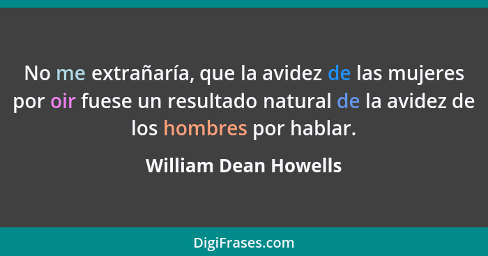 No me extrañaría, que la avidez de las mujeres por oir fuese un resultado natural de la avidez de los hombres por hablar.... - William Dean Howells