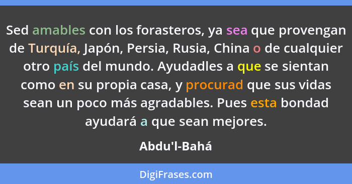 Sed amables con los forasteros, ya sea que provengan de Turquía, Japón, Persia, Rusia, China o de cualquier otro país del mundo. Ayu... - Abdu'l-Bahá