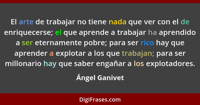 El arte de trabajar no tiene nada que ver con el de enriquecerse; el que aprende a trabajar ha aprendido a ser eternamente pobre; para... - Ángel Ganivet