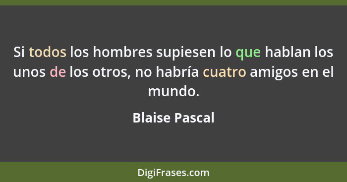 Si todos los hombres supiesen lo que hablan los unos de los otros, no habría cuatro amigos en el mundo.... - Blaise Pascal