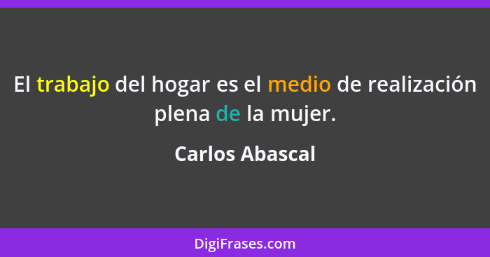 El trabajo del hogar es el medio de realización plena de la mujer.... - Carlos Abascal