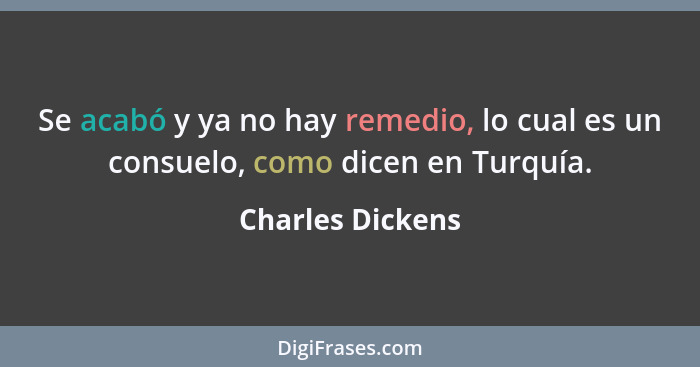 Se acabó y ya no hay remedio, lo cual es un consuelo, como dicen en Turquía.... - Charles Dickens