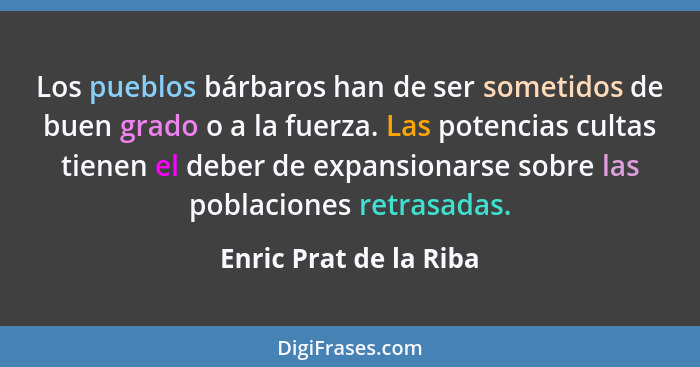 Los pueblos bárbaros han de ser sometidos de buen grado o a la fuerza. Las potencias cultas tienen el deber de expansionarse s... - Enric Prat de la Riba