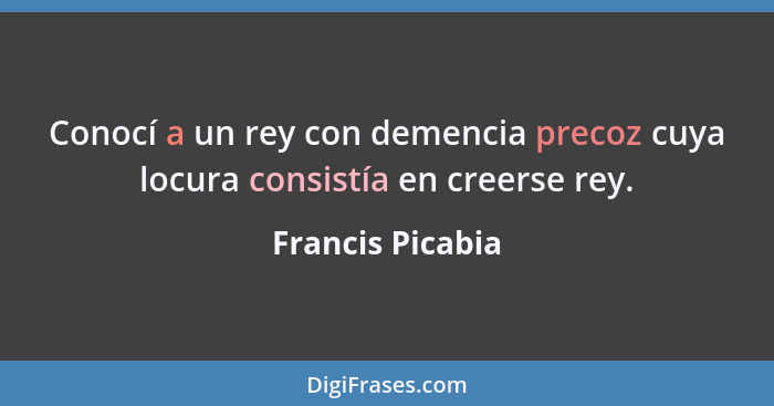 Conocí a un rey con demencia precoz cuya locura consistía en creerse rey.... - Francis Picabia