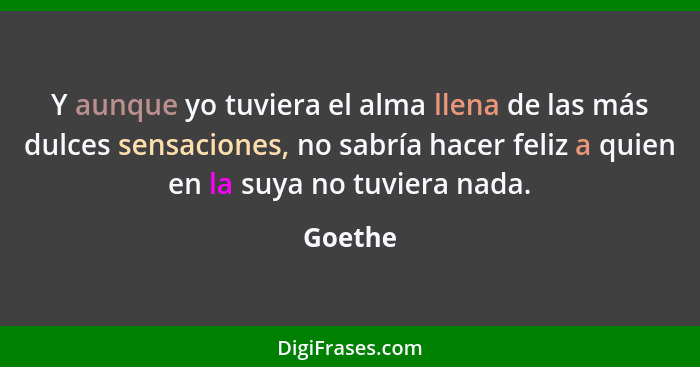 Y aunque yo tuviera el alma llena de las más dulces sensaciones, no sabría hacer feliz a quien en la suya no tuviera nada.... - Goethe