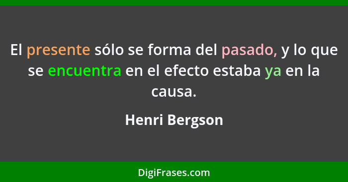 El presente sólo se forma del pasado, y lo que se encuentra en el efecto estaba ya en la causa.... - Henri Bergson