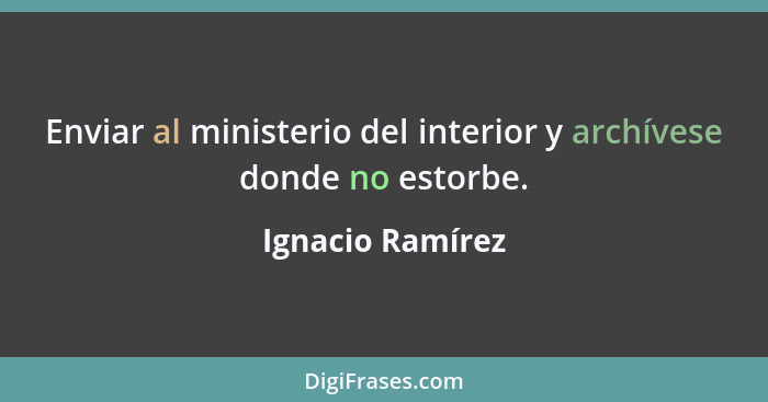 Enviar al ministerio del interior y archívese donde no estorbe.... - Ignacio Ramírez