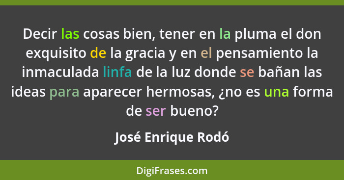 Decir las cosas bien, tener en la pluma el don exquisito de la gracia y en el pensamiento la inmaculada linfa de la luz donde se b... - José Enrique Rodó