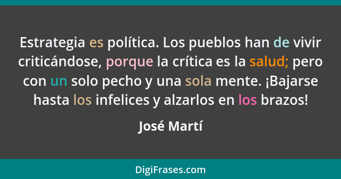 Estrategia es política. Los pueblos han de vivir criticándose, porque la crítica es la salud; pero con un solo pecho y una sola mente. ¡B... - José Martí