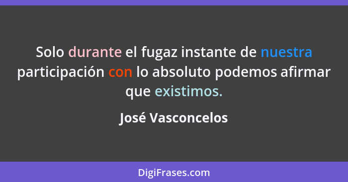 Solo durante el fugaz instante de nuestra participación con lo absoluto podemos afirmar que existimos.... - José Vasconcelos