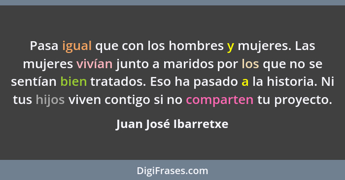 Pasa igual que con los hombres y mujeres. Las mujeres vivían junto a maridos por los que no se sentían bien tratados. Eso ha pas... - Juan José Ibarretxe