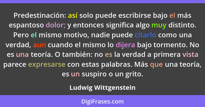 Predestinación: así solo puede escribirse bajo el más espantoso dolor; y entonces significa algo muy distinto. Pero el mismo mot... - Ludwig Wittgenstein