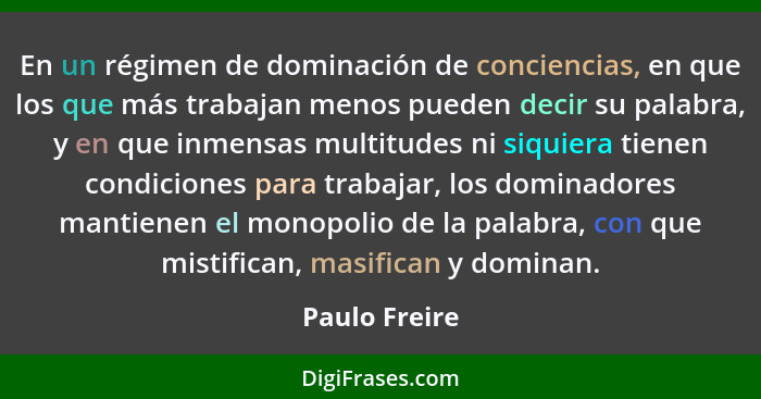 En un régimen de dominación de conciencias, en que los que más trabajan menos pueden decir su palabra, y en que inmensas multitudes ni... - Paulo Freire