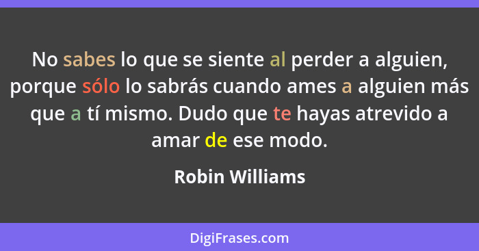 No sabes lo que se siente al perder a alguien, porque sólo lo sabrás cuando ames a alguien más que a tí mismo. Dudo que te hayas atre... - Robin Williams