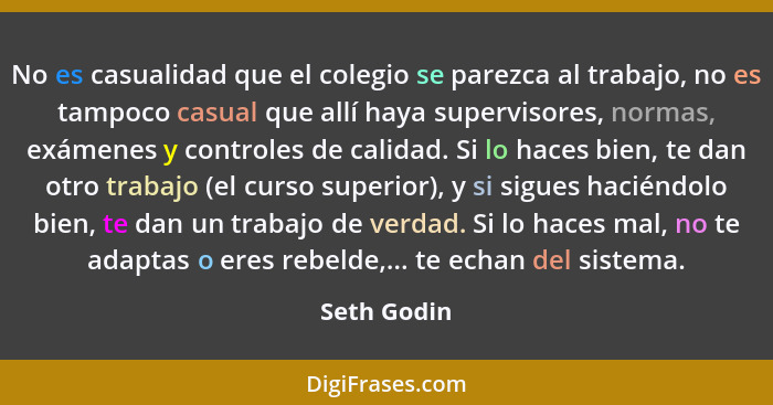 No es casualidad que el colegio se parezca al trabajo, no es tampoco casual que allí haya supervisores, normas, exámenes y controles de c... - Seth Godin