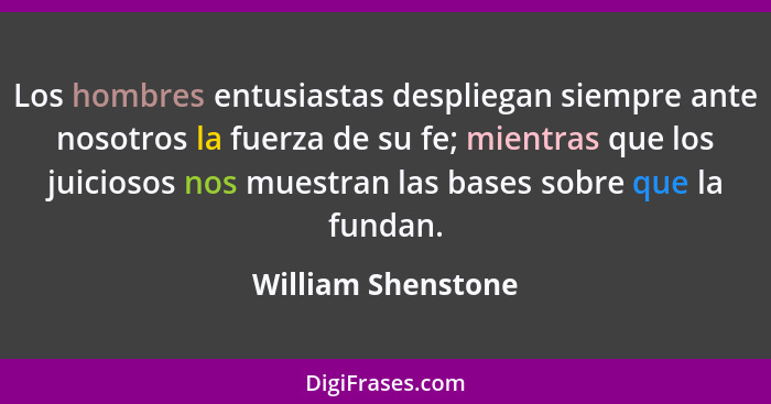 Los hombres entusiastas despliegan siempre ante nosotros la fuerza de su fe; mientras que los juiciosos nos muestran las bases sob... - William Shenstone