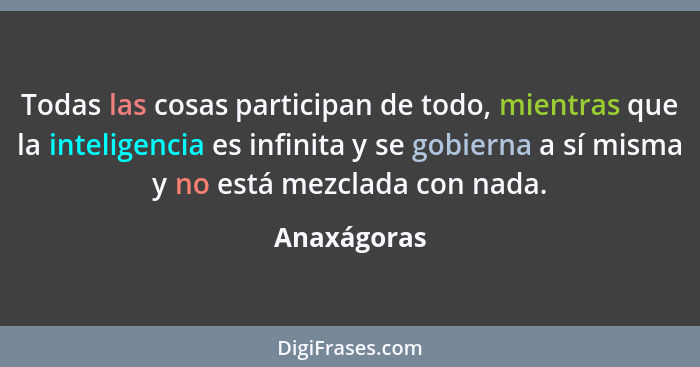 Todas las cosas participan de todo, mientras que la inteligencia es infinita y se gobierna a sí misma y no está mezclada con nada.... - Anaxágoras