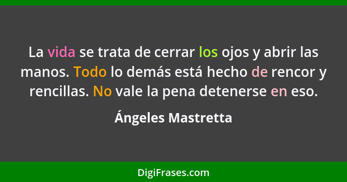 La vida se trata de cerrar los ojos y abrir las manos. Todo lo demás está hecho de rencor y rencillas. No vale la pena detenerse e... - Ángeles Mastretta