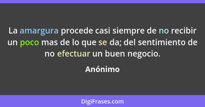 La amargura procede casi siempre de no recibir un poco mas de lo que se da; del sentimiento de no efectuar un buen negocio.... - Anónimo