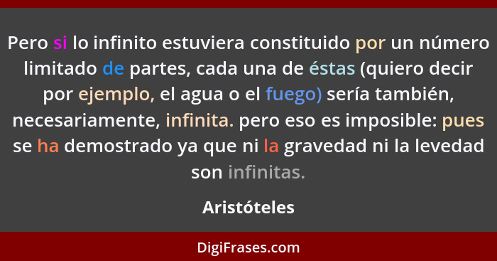 Pero si lo infinito estuviera constituido por un número limitado de partes, cada una de éstas (quiero decir por ejemplo, el agua o el fu... - Aristóteles