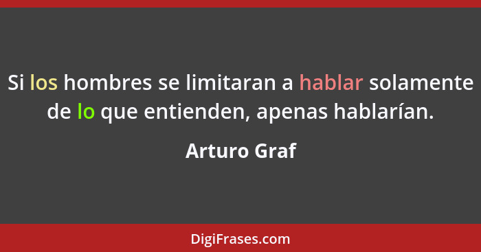 Si los hombres se limitaran a hablar solamente de lo que entienden, apenas hablarían.... - Arturo Graf