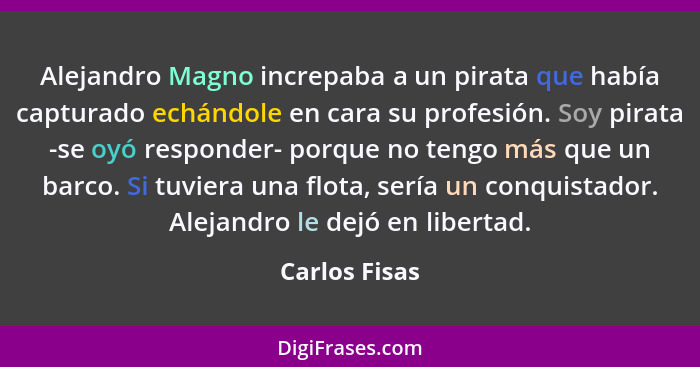 Alejandro Magno increpaba a un pirata que había capturado echándole en cara su profesión. Soy pirata -se oyó responder- porque no tengo... - Carlos Fisas