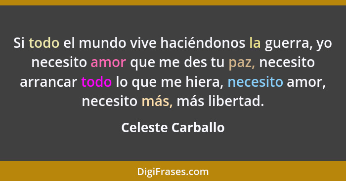 Si todo el mundo vive haciéndonos la guerra, yo necesito amor que me des tu paz, necesito arrancar todo lo que me hiera, necesito a... - Celeste Carballo